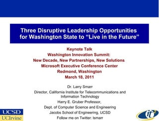 Three Disruptive Leadership Opportunities  for Washington State to “Live in the Future” Keynote Talk Washington Innovation Summit:  New Decade, New Partnerships, New Solutions  Microsoft Executive Conference Center Redmond, Washington March 18, 2011 Dr. Larry Smarr Director, California Institute for Telecommunications and Information Technology Harry E. Gruber Professor,  Dept. of Computer Science and Engineering Jacobs School of Engineering, UCSD Follow me on Twitter: lsmarr 