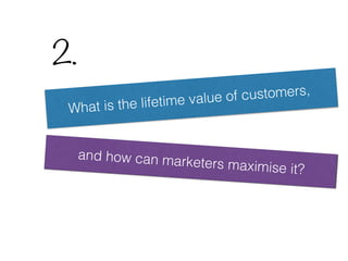 What is the lifetime value of customers,
and how can marketers maximise it?
2.
 