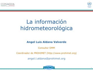 1
La información
hidrometeorológica
Angel Luis Aldana Valverde
Consultor OMM
Coordinador de PROHIMET (http://www.prohimet.org)
angel.l.aldana@prohimet.org
 
