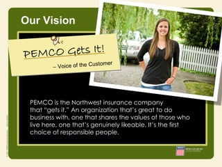 Our Vision




                  • Integrity
 PEMCO is the Northwest insurance company
                  • Responsibility
 that “gets it.” An organization that’s great to do
                  • Courage
 business with, one that shares the values of those who
 live here, one that’s genuinely likeable. It’s the first
 choice of responsible people.
 