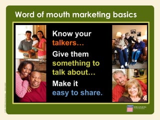 Word of mouth marketing basics

         Know your
         talkers…
         Give them
         something to
         talk about…
          • Integrity
          • Responsibility
         • Courage
         Make it
         easy to share.
 