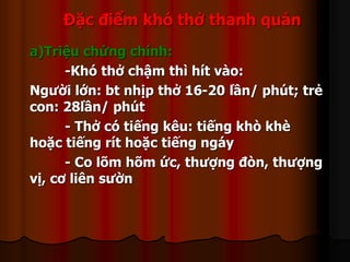 Đặc điểm khó thở thanh quản
a)Triệu chứng chính:
-Khó thở chậm thì hít vào:
Người lớn: bt nhịp thở 16-20 lần/ phút; trẻ
con: 28lần/ phút
- Thở có tiếng kêu: tiếng khò khè
hoặc tiếng rít hoặc tiếng ngáy
- Co lõm hõm ức, thượng đòn, thượng
vị, cơ liên sườn
 