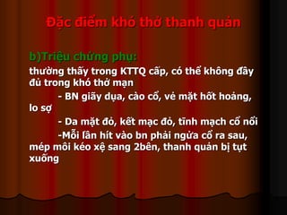 Đặc điểm khó thở thanh quản
b)Triệu chứng phụ:
thường thấy trong KTTQ cấp, có thể không đầy
đủ trong khó thở mạn
- BN giãy dụa, cào cổ, vẻ mặt hốt hoảng,
lo sợ
- Da mặt đỏ, kết mạc đỏ, tĩnh mạch cổ nổi
-Mỗi lần hít vào bn phải ngửa cổ ra sau,
mép môi kéo xệ sang 2bên, thanh quản bị tụt
xuống
 