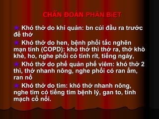 CHẨN ĐOÁN PHÂN BiỆT
★ Khó thở do khí quản: bn cúi đầu ra trước
để thở
★ Khó thở do hen, bệnh phổi tắc nghẽn
mạn tính (COPD): khó thở thì thở ra, thở khò
khè, ho, nghe phổi có tính rít, tiếng ngáy,
★ Khó thở do phế quản phế viêm: khó thở 2
thì, thở nhanh nông, nghe phổi có ran ẩm,
ran nổ
★ Khó thở do tim: khó thở nhanh nông,
nghe tim có tiếng tim bệnh lý, gan to, tỉnh
mạch cổ nổi.
 
