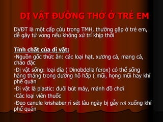 DỊ VẬT ĐƯỜNG THỞ Ở TRẺ EM
DVĐT là một cấp cứu trong TMH, thường gặp ở trẻ em,
dễ gây tử vong nếu không xử trí khịp thời
Tính chất của dị vật:
-Nguồn gốc thức ăn: các loại hạt, xương cá, mang cá,
cháo đặc
-Dị vật sống: loại đỉa ( Dinobdella ferox) có thể sống
hàng tháng trong đường hô hấp ( mũi, họng mũi hay khí
phế quản
-Dị vật là plastic: đuôi bút máy, mảnh đồ chơi
-Các loại viên thuốc
-Đeo canule krishaber rỉ sét lâu ngày bị gẫy rôi xuống khí
phế quản
 