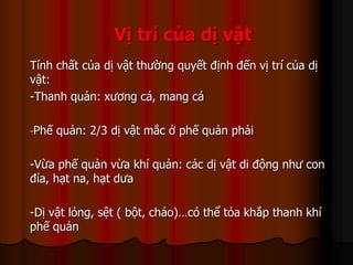 Vị trí của dị vật
Tính chất của dị vật thường quyết định đến vị trí của dị
vật:
-Thanh quản: xương cá, mang cá
-Phế quản: 2/3 dị vật mắc ở phế quản phải
-Vừa phế quản vừa khí quản: các dị vật di động như con
đỉa, hạt na, hạt dưa
-Dị vật lỏng, sệt ( bột, cháo)…có thể tỏa khắp thanh khí
phế quản
 
