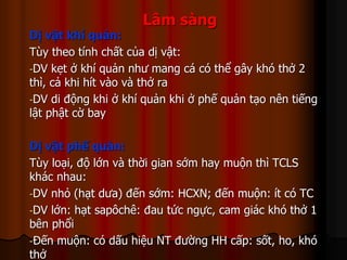Lâm sàng
Dị vật khí quản:
Tùy theo tính chất của dị vật:
-DV kẹt ở khí quản như mang cá có thể gây khó thở 2
thì, cả khi hít vào và thở ra
-DV di động khi ở khí quản khi ở phế quản tạo nên tiếng
lật phật cờ bay
Dị vật phế quản:
Tùy loại, độ lớn và thời gian sớm hay muộn thì TCLS
khác nhau:
-DV nhỏ (hạt dưa) đến sớm: HCXN; đến muộn: ít có TC
-DV lớn: hạt sapôchê: đau tức ngực, cam giác khó thở 1
bên phổi
-Đến muộn: có dấu hiệu NT đường HH cấp: sốt, ho, khó
thở
 