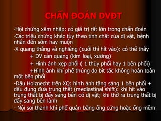 CHẨN ĐOÁN DVĐT
-Hội chứng xâm nhập: có giá trị rất lớn trong chẩn đoán
-Các triệu chứng khác tùy theo tính chất của dị vật, bệnh
nhân đến sớm hay muộn
-X quang thẳng và nghiêng (cuối thì hít vào): có thể thấy
+ DV cản quang (kim loại, xương)
+ Hình ảnh xẹp phổi ( 1 thùy phổi hay 1 bên phổi)
+Hình ảnh khí phế thủng do bít tắc không hoàn toàn
một bên phổi
-Dấu Holznecht trên XQ: hình ảnh tăng sáng 1 bên phổi +
dấu đung đưa trung thất (mediastinal shift): khi hít vào
trung thất bị đẩy sang bên có dị vật; khi thở ra trung thất bị
đẩy sang bên lành
- Nội soi thanh khí phế quản bằng ống cứng hoặc ống mềm
 
