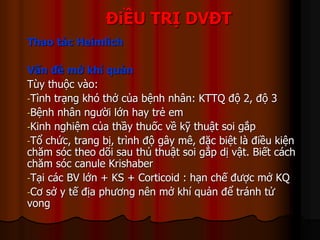 ĐiỀU TRỊ DVĐT
Thao tác Heimlich
Vấn đề mở khí quản
Tùy thuộc vào:
-Tình trạng khó thở của bệnh nhân: KTTQ độ 2, độ 3
-Bệnh nhân người lớn hay trẻ em
-Kinh nghiệm của thầy thuốc về kỹ thuật soi gắp
-Tổ chức, trang bị, trình độ gây mê, đặc biệt là điều kiện
chăm sóc theo dõi sau thủ thuật soi gắp dị vật. Biết cách
chăm sóc canule Krishaber
-Tại các BV lớn + KS + Corticoid : hạn chế được mở KQ
-Cơ sở y tế địa phương nên mở khí quản để tránh tử
vong
 