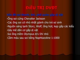 ĐiỀU TRỊ DVĐT
Vấn đề soi thanh, khí, phế quản gắp dị vật
-Ống soi cứng Chevalier Jackson
-Các ống soi cở nhỏ nhất giành cho trẻ sơ sinh
-Nguồn sáng lạnh Storz, Wolf; ống hút; kẹp gắp các kiểu
-Gây mê dãn cơ gắp dị vật
-Soi ống mềm Olympus đ/v DV nhỏ
-Cầm máu sau soi bằng Naphtazoline 1:1000
 