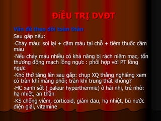 ĐiỀU TRỊ DVĐT
Vấn đề theo dõi toàn thân
Sau gắp nếu:
-Chảy máu: soi lại + cầm máu tại chỗ + tiêm thuốc cầm
máu
-Nếu chảy máu nhiều có khả năng bị rách niêm mạc, tổn
thương động mạch lồng ngực : phối hợp với PT lồng
ngực
-Khó thở tăng lên sau gắp: chụp XQ thẳng nghiêng xem
có tràn khí màng phổi; tràn khí trung thất không?
-HC xanh sốt ( paleur hyperthermie) ở hài nhi, trẻ nhỏ:
hạ nhiệt, an thần
-KS chống viêm, corticoid, giảm đau, hạ nhiệt, bù nước
điện giải, vitamine
 