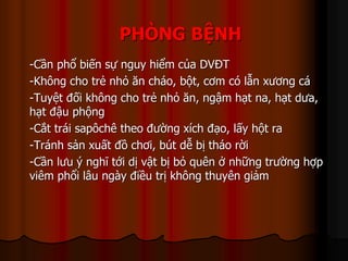 PHÒNG BỆNH
-Cần phổ biến sự nguy hiểm của DVĐT
-Không cho trẻ nhỏ ăn cháo, bột, cơm có lẫn xương cá
-Tuyệt đối không cho trẻ nhỏ ăn, ngậm hạt na, hạt dưa,
hạt đậu phộng
-Cắt trái sapôchê theo đường xích đạo, lấy hột ra
-Tránh sản xuất đồ chơi, bút dễ bị tháo rời
-Cần lưu ý nghĩ tới dị vật bị bỏ quên ở những trường hợp
viêm phổi lâu ngày điều trị không thuyên giảm
 