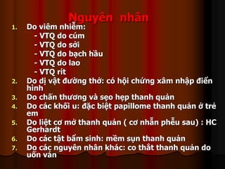 Nguyên nhân
1. Do viêm nhiễm:
- VTQ do cúm
- VTQ do sởi
- VTQ do bạch hầu
- VTQ do lao
- VTQ rít
2. Do dị vật đường thở: có hội chứng xâm nhập điển
hình
3. Do chấn thương và sẹo hẹp thanh quản
4. Do các khối u: đặc biệt papillome thanh quản ở trẻ
em
5. Do liệt cơ mở thanh quản ( cơ nhẫn phễu sau) : HC
Gerhardt
6. Do các tật bẩm sinh: mềm sụn thanh quản
7. Do các nguyên nhân khác: co thắt thanh quản do
uốn ván
 