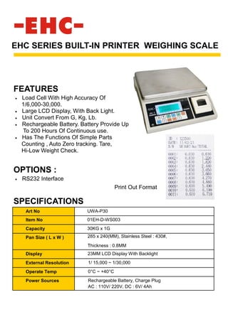 • Load Cell With High Accuracy Of
1/6,000-30,000.
• Large LCD Display, With Back Light.
• Unit Convert From G, Kg, Lb.
• Rechargeable Battery. Battery Provide Up
To 200 Hours Of Continuous use.
• Has The Functions Of Simple Parts
Counting , Auto Zero tracking. Tare,
Hi-Low Weight Check.
EHC SERIES BUILT-IN PRINTER WEIGHING SCALE
SPECIFICATIONS
FEATURES
Art No UWA-P30
Item No 01EH-D-WS003
Capacity 30KG x 1G
Pan Size ( L x W ) 285 x 240(MM), Stainless Steel : 430#,
Thickness : 0.8MM
Display 23MM LCD Display With Backlight
External Resolution 1/ 15,000 ~ 1/30,000
Operate Temp 0°C ~ +40°C
Power Sources Rechargeable Battery, Charge Plug
AC : 110V/ 220V, DC : 6V/ 4Ah
OPTIONS :
• RS232 Interface
Print Out Format
 