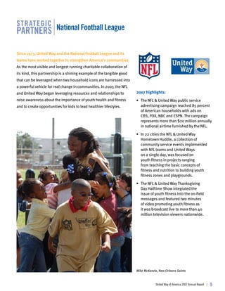 str ategic
partners national football league

Since 1973, United Way and the National Football League and its
teams have worked together to strengthen America’s communities.
As the most visible and longest running charitable collaboration of
its kind, this partnership is a shining example of the tangible good
                                                                                                                            ®




that can be leveraged when two household icons are harnessed into
a powerful vehicle for real change in communities. In 2007, the NFL
and United Way began leveraging resources and relationships to         2007 highlights:
raise awareness about the importance of youth health and fitness       • The NFL & United Way public service
and to create opportunities for kids to lead healthier lifestyles.       advertising campaign reached 85 percent
                                                                         of American households with ads on
                                                                         CBS, FOX, NBC and ESPN. The campaign
                                                                         represents more than $20 million annually
                                                                         in national airtime furnished by the NFL.

                                                                       • In 22 cities the NFL & United Way
                                                                         Hometown Huddle, a collection of
                                                                         community service events implemented
                                                                         with NFL teams and United Ways
                                                                         on a single day, was focused on
                                                                         youth fitness in projects ranging
                                                                         from teaching the basic concepts of
                                                                         fitness and nutrition to building youth
                                                                         fitness zones and playgrounds.

                                                                       • The NFL & United Way Thanksgiving
                                                                         Day Halftime Show integrated the
                                                                         issue of youth fitness into the on-field
                                                                         messages and featured two minutes
                                                                         of video promoting youth fitness as
                                                                         it was broadcast live to more than 40
                                                                         million television viewers nationwide.




                                                                       Mike McKenzie, New Orleans Saints



                                                                                   United Way of America 2007 Annual Report |   
 