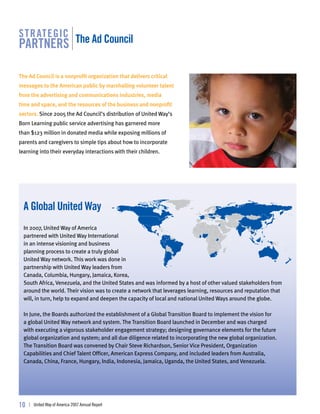 str ategic
partners the ad council

The Ad Council is a nonprofit organization that delivers critical
messages to the American public by marshalling volunteer talent
from the advertising and communications industries, media
time and space, and the resources of the business and nonprofit
sectors. Since 2005 the Ad Council’s distribution of United Way’s
Born Learning public service advertising has garnered more
than $123 million in donated media while exposing millions of
parents and caregivers to simple tips about how to incorporate
learning into their everyday interactions with their children.




  a global united way
  In 2007, United Way of America
  partnered with United Way International
  in an intense visioning and business
  planning process to create a truly global
  United Way network. This work was done in
  partnership with United Way leaders from
  Canada, Columbia, Hungary, Jamaica, Korea,
  South Africa, Venezuela, and the United States and was informed by a host of other valued stakeholders from
  around the world. Their vision was to create a network that leverages learning, resources and reputation that
  will, in turn, help to expand and deepen the capacity of local and national United Ways around the globe.

  In June, the Boards authorized the establishment of a Global Transition Board to implement the vision for
  a global United Way network and system. The Transition Board launched in December and was charged
  with executing a vigorous stakeholder engagement strategy; designing governance elements for the future
  global organization and system; and all due diligence related to incorporating the new global organization.
  The Transition Board was convened by Chair Steve Richardson, Senior Vice President, Organization
  Capabilities and Chief Talent Officer, American Express Company, and included leaders from Australia,
  Canada, China, France, Hungary, India, Indonesia, Jamaica, Uganda, the United States, and Venezuela.




10   | United Way of America 2007 Annual Report
 