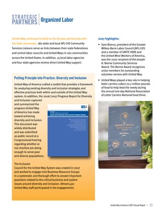 str ategic
partners organized labor

United Way continued to build on its 66-year partnership with                                                                    2007 highlights:
the labor movement. 180 state and local AFL-CIO Community                                                                        • Sam Bianco, president of the Greater
Services Liaisons serve as links between their state federations                                                                   Wilkes-Barre Labor Council (AFL-CIO)
and central labor councils and United Ways in 160 communities                                                                      and a member of UNITE HERE and
                                                                                                                                   the United Mine Workers of America,
across the United States. In addition, 15 local labor agencies
                                                                                                                                   was the 2007 recipient of the Joseph
and four state agencies receive direct United Way support.                                                                         A. Beirne Community Services
                                                                                                                                   Award. The Beirne Award recognizes
                                                                                                                                   union members for outstanding
                                                                                                                                   volunteer service with United Way.
  putting principle into practice: diversity and inclusion
                                                                                                                                 • United Ways played a key role in helping
  United Way of America crafted a toolkit that provides a framework                                                                letter carriers collect 70.7 million pounds
  for analyzing existing diversity and inclusion strategies and                                                                    of food to help feed the needy during
  effective practices both within and outside of the United Way                                                                    the annual one-day National Association
  system. In addition, the 2006/2007 Progress Report for Diversity                                                                 of Letter Carriers National Food Drive.
  and Inclusion captured
  and summarized the
  progress United Way
  of America has made                 United Way
                                 Strategic Alliances and Inclusion
                                 2006-2007 Diversity and Inclusion Progress Report
  toward achieving
  diversity and inclusion.
                                                                   W
                                                                   hen in the course of human events it becomes necessary
                                                                     for one movement to declare its commitment to values
                                                                   that it holds to be fundamental to the success of its work



  This document was
                                                                                  and for the betterment of its communities,
                                                             it is imperative that it openly and visibly embody these values.
                                                       One such value at the heart of the United Way movement is Inclusion.
                                                                 Inclusion is the leveraging of diversity by bringing together


  widely distributed                                              unique individual backgrounds, experiences and thinking
                                                                                          to collectively and more effectively
                                                                                 address the issues facing our communities.



  and was submitted
  as public record at a
  Congressional hearing
  regarding whether or
  not charities are doing
  enough to serve poor
  and diverse populations.

  The Inclusion
  Council for the United Way System was created in 2007
  and worked to engage nine Business Resource Groups
  in a systematic and thorough effort to answer important
  questions related to the critical business and system
  issues around diversity and inclusion. Almost 400
  United Way staff participated in the engagements.




                                                                                                                                           United Way of America 2007 Annual Report |   11
 