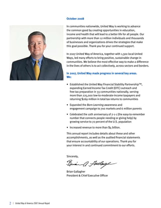 October 2008

                                                 In communities nationwide, United Way is working to advance
                                                 the common good by creating opportunities in education,
                                                 income and health that will lead to a better life for all people. Our
                                                 partnership with more than 12 million individuals and thousands
                                                 of businesses and organizations drives the strategies that make
                                                 this goal possible. Thank you for your continued support.

                                                 In 2007 United Way of America, together with 1,300 local United
                                                 Ways, led many efforts to bring positive, sustainable change in
                                                 communities. We believe the most effective way to make a difference
                                                 in the lives of others is to act collectively, across sectors and borders.

                                                 In 2007, United Way made progress in several key areas.
                                                 We:

                                                 • Established the United Way Financial Stability Partnership™,
                                                   expanding Earned Income Tax Credit (EITC) outreach and
                                                   free tax preparation in 33 communities nationally, serving
                                                   more than 225,000 low-to-moderate-income taxpayers and
                                                   returning $269 million in total tax returns to communities

                                                 • Expanded the Born Learning awareness and
                                                   engagement campaign to 700 markets and 6 million parents

                                                 • Celebrated the 10th anniversary of 2-1-1 (the easy-to-remember
                                                   number that connects people needing or giving help) by
                                                   growing service to 72 percent of the U.S. population

                                                 • Increased revenue to more than $4 billion.

                                                 This annual report includes details about these and other
                                                 accomplishments, as well as the audited financial statements
                                                 that ensure accountability of our operations. Thank you for
                                                 your interest in and continued commitment to our efforts.


                                                 Sincerely,




                                                 Brian Gallagher
                                                 President & Chief Executive Officer




2   | United Way of America 2007 Annual Report
 