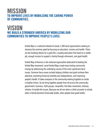 mission
to improve lives by mobilizing the caring power
of communities.

vision
we build a stronger america by mobilizing our
communities to improve people’s lives.

            United Way is a national network of nearly 1,300 local organizations working to
            advance the common good by focusing on education, income and health. These
            are the building blocks for a good life: a quality education that leads to a stable
            job, enough income to support a family through retirement, and good health.

            United Way of America is the national organization dedicated to leading the
            United Way movement. Local United Ways create long-lasting community
            change by addressing the underlying causes of the most significant local
            issues. Common focus areas include helping children and youth achieve their
            potential, promoting financial stability and independence, and improving
            people’s health. It takes everyone in the community working together to create
            a brighter future. So we bring together people from all across the community–
            government, business, faith groups, nonprofits, the labor movement, ordinary
            citizens–to tackle the issues. Because we all win when a child succeeds in school,
            when a family becomes financially stable, when people have good health.




                                                                   United Way of America 2007 Annual Report |   3
 