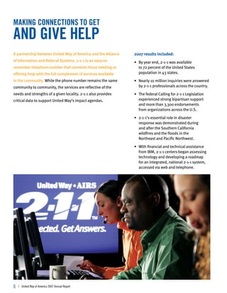 making connections to get
and give help
A partnership between United Way of America and the Alliance   2007 results included:
of Information and Referral Systems, 2-1-1 is an easy-to-      • By year end, 2-1-1 was available
remember telephone number that connects those needing or         to 72 percent of the United States
offering help with the full complement of services available     population in 43 states.
in the community. While the phone number remains the same      • Nearly 10 million inquiries were answered
community to community, the services are reflective of the       by 2-1-1 professionals across the country.
needs and strengths of a given locality. 2-1-1 also provides   • The federal Calling for 2-1-1 Legislation
critical data to support United Way’s impact agendas.            experienced strong bipartisan support
                                                                 and more than 3,300 endorsements
                                                                 from organizations across the U.S.

                                                               • 2-1-1’s essential role in disaster
                                                                 response was demonstrated during
                                                                 and after the Southern California
                                                                 wildfires and the floods in the
                                                                 Northeast and Pacific Northwest.

                                                               • With financial and technical assistance
                                                                 from IBM, 2-1-1 centers began assessing
                                                                 technology and developing a roadmap
                                                                 for an integrated, national 2-1-1 system,
                                                                 accessed via web and telephone.




6   | United Way of America 2007 Annual Report
 