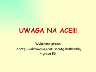 UWAGA NA ACE!!! Wykonane przez: Anetę Skolimowską oraz Dorotę Rutkowską – grupa B6 