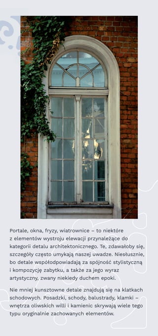 Portale, okna, fryzy, wiatrownice – to niektóre
z elementów wystroju elewacji przynależące do
kategorii detalu architektonicznego. Te, zdawałoby się,
szczegóły często umykają naszej uwadze. Niesłusznie,
bo detale współodpowiadają za spójność stylistyczną
i kompozycję zabytku, a także za jego wyraz
artystyczny, zwany niekiedy duchem epoki.
Nie mniej kunsztowne detale znajdują się na klatkach
schodowych. Posadzki, schody, balustrady, klamki –
wnętrza oliwskich willi i kamienic skrywają wiele tego
typu oryginalnie zachowanych elementów.
 