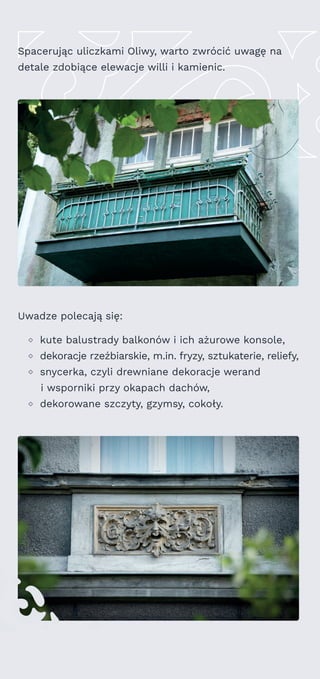 Uwadze polecają się:
kute balustrady balkonów i ich ażurowe konsole,
dekoracje rzeźbiarskie, m.in. fryzy, sztukaterie, reliefy,
snycerka, czyli drewniane dekoracje werand
i wsporniki przy okapach dachów,
dekorowane szczyty, gzymsy, cokoły.
Spacerując uliczkami Oliwy, warto zwrócić uwagę na
detale zdobiące elewacje willi i kamienic.
 