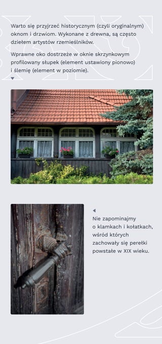 Warto się przyjrzeć historycznym (czyli oryginalnym)
oknom i drzwiom. Wykonane z drewna, są często
dziełem artystów rzemieślników.
Wprawne oko dostrzeże w oknie skrzynkowym
profilowany słupek (element ustawiony pionowo)
i ślemię (element w poziomie).
Nie zapominajmy
o klamkach i kołatkach,
wśród których
zachowały się perełki
powstałe w XIX wieku.
 