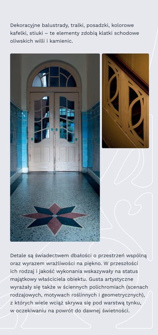 Dekoracyjne balustrady, tralki, posadzki, kolorowe
kafelki, stiuki – te elementy zdobią klatki schodowe
oliwskich willi i kamienic.
Detale są świadectwem dbałości o przestrzeń wspólną
oraz wyrazem wrażliwości na piękno. W przeszłości
ich rodzaj i jakość wykonania wskazywały na status
majątkowy właściciela obiektu. Gusta artystyczne
wyrażały się także w ściennych polichromiach (scenach
rodzajowych, motywach roślinnych i geometrycznych),
z których wiele wciąż skrywa się pod warstwą tynku,
w oczekiwaniu na powrót do dawnej świetności.
 