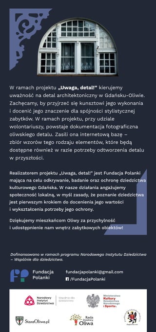 W ramach projektu „Uwaga, detal!” kierujemy
uważność na detal architektoniczny w Gdańsku-Oliwie.
Zachęcamy, by przyjrzeć się kunsztowi jego wykonania
i docenić jego znaczenie dla spójności stylistycznej
zabytków. W ramach projektu, przy udziale
wolontariuszy, powstaje dokumentacja fotograficzna
oliwskiego detalu. Zasili ona internetową bazę –
zbiór wzorów tego rodzaju elementów, które będą
dostępne również w razie potrzeby odtworzenia detalu
w przyszłości.
Realizatorem projektu „Uwaga, detal!” jest Fundacja Polanki
mająca na celu odkrywanie, badanie oraz ochronę dziedzictwa
kulturowego Gdańska. W nasze działania angażujemy
społeczność lokalną, w myśl zasady, że poznanie dziedzictwa
jest pierwszym krokiem do docenienia jego wartości
i wykształcenia potrzeby jego ochrony.
Dziękujemy mieszkańcom Oliwy za przychylność
i udostępnienie nam wnętrz zabytkowych obiektów!
fundacjapolanki@gmail.com
/FundacjaPolanki
Dofinansowano w ramach programu Narodowego Instytutu Dziedzictwa
– Wspólnie dla dziedzictwa.
 
