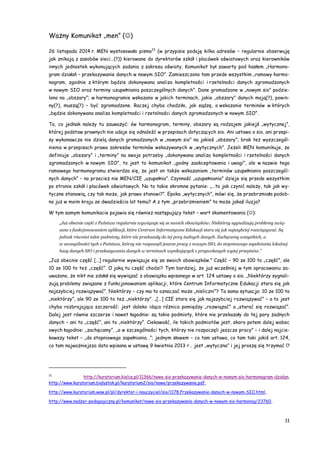 11
Ważny Komunikat „men” ()
26 listopada 2014 r. MEN wystosowało pismo21
(w przypisie podaję kilka adresów – regularnie obserwuję
jak znikają z zasobów sieci…(?)) kierowane do dyrektorów szkół i placówek oświatowych oraz kierowników
innych jednostek wykonujących zadania z zakresu oświaty. Komunikat był zawarty pod hasłem „Harmono-
gram działań – przekazywanie danych w nowym SIO”. Zamieszczono tam przede wszystkim „ramowy harmo-
nogram, zgodnie z którym będzie dokonywana analiza kompletności i rzetelności danych zgromadzonych
w nowym SIO oraz terminy uzupełniania poszczególnych danych”. Dane gromadzone w „nowym sio” podzie-
lono na „obszary”; w harmonogramie wskazano w jakich terminach, jakie „obszary” danych mają(?), powin-
ny(?), muszą(?) – być zgromadzone. Raczej chyba chodziło, jak sądzę, o wskazanie terminów w których
„będzie dokonywana analiza kompletności i rzetelności danych zgromadzonych w nowym SIO”.
To, co jednak należy tu zauważyć: ów harmonogram, terminy, obszary są rodzajem jakiejś „wytycznej”,
której podstaw prawnych nie udaje się odnaleźć w przepisach dotyczących sio. Ani ustawa o sio, ani przepi-
sy wykonawcze nie dzielą danych gromadzonych w „nowym sio” na jakieś „obszary”; brak też wyszczegól-
nienia w przepisach prawa zakresów terminów wskazywanych w „wytycznych”. Jeżeli MEN komunikuje, że
definiuje „obszary” i „terminy” na swoje potrzeby „dokonywana analiza kompletności i rzetelności danych
zgromadzonych w nowym SIO”, to jest to komunikat „godny zaakceptowania i uwagi”, ale w nazwie tego
ramowego harmonogramu stwierdza się, że jest on także wskazaniem „terminów uzupełniania poszczegól-
nych danych” – no przecież nie MEN/CIE „uzupełnia”. Czynność „uzupełniania” dzieje się przede wszystkim
po stronie szkół i placówek oświatowych. No to takie skromne pytanie: „…to jak czynić należy, tak jak wy-
tyczne stanowią, czy tak może, jak prawo stanowi?”. Epoka „wytycznych”, mówi się, że przebrzmiała podob-
no już w moim kraju ze dwadzieścia lat temu? A z tym „przebrzmieniem” to może jakaś iluzja?
W tym samym komunikacie pojawia się również następujący tekst – wart skomentowania ():
„Już obecnie część z Państwa regularnie wywiązuje się ze swoich obowiązków. Niektórzy sygnalizują problemy zwią-
zane z funkcjonowaniem aplikacji, które Centrum Informatyczne Edukacji stara się jak najszybciej rozwiązywać. Są
jednak również takie podmioty, które nie przekazały do tej pory żadnych danych. Zachęcamy wszystkich, a
w szczególności tych z Państwa, którzy nie rozpoczęli jeszcze pracy z nowym SIO, do stopniowego zapełniania lokalnej
bazy danych SIO i przekazywania danych w terminach wynikających z przywołanych wyżej przepisów.”
„Już obecnie część […] regularnie wywiązuje się ze swoich obowiązków.” Część – 90 ze 100 to „część”, ale
10 ze 100 to też „część”. O jaką tu część chodzi? Tym bardziej, że już wcześniej w tym opracowaniu za-
uważono, że nikt nie zdołał się wywiązać z obowiązku wpisanego w art. 124 ustawy o sio. „Niektórzy sygnali-
zują problemy związane z funkcjonowaniem aplikacji, które Centrum Informatyczne Edukacji stara się jak
najszybciej rozwiązywać”. Niektórzy – czy ma to oznaczać może „nieliczni”? Ta sama sytuacja: 10 ze 100 to
„niektórzy”, ale 90 ze 100 to też „niektórzy”. „[…] CIE stara się jak najszybciej rozwiązywać” – a to jest
chyba rozbrajająca szczerość: jest daleko idąca różnica pomiędzy „rozwiązać” a „starać się rozwiązać”.
Dalej jest równie szczerze i nawet łagodnie: są takie podmioty, które nie przekazały do tej pory żadnych
danych – ani to „część”, ani to „niektórzy”. Ciekawość, ile takich podmiotów jest, skoro potem dalej wobec
owych łagodnie: „zachęcamy”, „a w szczególności tych, którzy nie rozpoczęli jeszcze pracy” – i dalej najcie-
kawszy tekst – „do stopniowego zapełniania…”; jednym słowem – co tam ustawa, co tam taki jakiś art. 124,
co tam najważniejsza data wpisana w ustawę 9 kwietnia 2013 r… jest „wytyczna” i jej proszę się trzymać !?
21
http://kuratorium.kielce.pl/11366/nowe-sio-przekazywanie-danych-w-nowym-sio-harmonogram-dzialan,
http://www.kuratorium.bialystok.pl/kuratorium2/sio/nowe/przekazywanie.pdf,
http://www.kuratorium.waw.pl/pl/dyrektor-i-nauczyciel/sio/1178,Przekazywanie-danych-w-nowym-SIO.html,
http://www.nadzor-pedagogiczny.pl/komunikat/nowe-sio-przekazywanie-danych-w-nowym-sio-harmonog/23760,
 