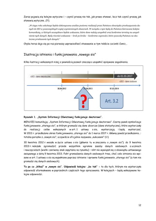 12
Zaraz pojawią się kolejne wytyczne i – czynić proszę nie tak, jak prawo stanowi, lecz tak czynić proszę jak
stanowią wytyczne…(!?).
„W ciągu roku szkolnego będzie dokonywana analiza poziomu realizacji przez Państwa obowiązku przekazywania da-
nych do SIO w poszczególnych wyżej wymienionych obszarach. W związku z tym będą do Państwa kierowane kolejne
komunikaty, w których szczegółowo będzie wskazane, które dane należy uzupełnić oraz konkretne terminy na uzupeł-
nienie tych danych. Będą również wskazane – krok po kroku – konkretne czynności, które pozwolą Państwu na sku-
teczne przekazanie tych danych.”
Chyba teraz daje się po raz pierwszy usprawiedliwić stosowanie w tym tekście czcionki Comic…
Ilustracja istnienia i funkcjonowania „nowego sio”
Kilka ilustracji wskazanych niżej z pewnością pozwoli znacząco uzupełnić opisywane zagadnienia.
Rysunek 1. „System Informacji Oświatowej funkcjonuje dwutorowo”.
MEN/CEI komunikują: „System Informacji Oświatowej funkcjonuje dwutorowo”. Czarny pasek symbolizuje
funkcjonowanie „starego sio”, w którym gromadzi się dane zbiorcze (dane statystyczne), które wystarczały
do realizacji celów wskazanych w art. 1 ustawy o sio, wystarczają i będą wystarczać.
W 2013 r. przedłużono okres funkcjonowania „starego sio” do 1 marca 2017 r. Główny powód przedłużenia…:
totalna porażka z „nowym sio”, oczywiście oficjalnie nazywana „sukcesem” ().
30 kwietnia 2012 r. weszła w życie ustawa o sio (głównie tu w znaczeniu o „nowym sio”); do 9 kwietnia
2013 r. należało zgromadzić przede wszystkim ogromne zasoby danych osobowych o uczniach
i nauczycielach (wielki czerwony znak zapytania na rysunku) – nikt nie wywiązał się z obowiązku ustawowego
związanego z datą 9 kwietnia 2013. Fakt gromadzenia danych osobowych trwa, choć cele istnienia sio wpi-
sane w art. 1 ustawy o sio są wypełniane poprzez istnienie i sprawne funkcjonowanie „starego sio” (a tam nie
gromadzi się danych osobowych).
To po co „klikać” w „nowym sio”. Odpowiedź kolejna: „bo tak” - to dla tych, którym nie wystarczyła
odpowiedź sformułowana w poprzednich częściach tego opracowania. W kolejnych – będą wskazywane ko-
lejne odpowiedzi.
 