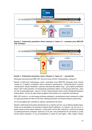 13
Rysunek 2. Problematyka gromadzenia danych osobowych w "nowym sio" – promowana przez MEN/CIE
wizja dominująca.
Rysunek 3. Problematyka gromadzenia danych osobowych w "nowym sio" - rzeczywistość.
Dominująca (narzucana przez MEN, CIE i kuratoria) wizja istnienia i funkcjonowania „nowego sio”.
Rysunek 2 symbolizuje funkcjonującą i mocno „promowaną” przez MEN/CIE dominującą wizję istnienia
„nowego sio” w aspekcie gromadzenia danych osobowych (dziedzinowych i identyfikacyjnych o uczniach
i nauczycielach). Kolejne komunikaty i wytyczne umacniają taką właśnie wizję – jest program gromadzenia
danych, dane trzeba gromadzić, oto harmonogram gromadzenia danych, sio funkcjonuje dwutorowo, „stary
sio” jest do sprawozdawczości, „nowy sio” też jest, należy gromadzić dane w miarę udostępniania kolejnych
funkcjonalności… No tak, ale owymi danymi są głównie dane osobowe (a ich rozpiętość aż przytłacza).
MEN, CIE, kuratoria… nie dostrzegają problemów związanych z gromadzeniem danych osobowych na skalę
nie mającą precedensu nie tylko w moim kraju. Wskazują natomiast: jest świetny program, proszę klikać…
Aż chce się wygłosić apel: zastanów się i poproś o zastanowienie się innych…
Rysunek 3 symbolizuje konieczność zastanowienia się co najmniej nad tym, czy we właściwy sposób przygo-
towano się do gromadzenia tak ogromnych zasobów danych osobowych; czy zrobiono i czy robi się to, co
wynika z prawa ochrony danych osobowych, z konieczności ochrony dóbr osobistych; a jeżeli by się okazało
(co wykażę ponad miarę w kolejnych częściach), że nie jest z tym gromadzeniem tak, jak wynika to z prawa
ochrony danych osobowych, to czy owo gromadzenie w „nowym sio” jest legalne – słowo „legalne” oznacza
 