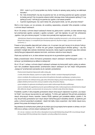 18
2013 – może to ja () przyczyniłem się choćby troszkę do opisanej wyżej ewolucji we właściwym
kierunku?…
 No i taka drobnostka(?). Czy aby nie powinno być tak, że instrukcja powinna być zgodna z prawem
(w każdej wersji)? Czy nie powinna odzwierciedlać obecnego stanu funkcjonowania aplikacji? I czy
aplikacja (a więc i instrukcja) nie powinna być zgodna z tym samym prawem?
 I pytanie najważniejsze. Czy czynić należy tak, jak program działa, czy tak, jak prawo stanowi?
Warto w tym miejscu, po raz pierwszy, ale wcześniej zapowiadany, przywołać kilka przepisów z ustawy
o ochronie danych osobowych.
W art. 26 ustawy o ochronie danych osobowych stanowi się jakże prosto i czytelnie, że dane osobowe mają
być przetwarzane zgodnie z prawem (…zgodnie z prawem – jest tam napisane; nie jest tam ustanowione
„zgodnie z tym jak zrobiono program”; tu chyba nieco poniosły mnie negatywne emocje… ()):
Administrator danych przetwarzający dane powinien dołożyć szczególnej staranności w celu ochrony interesów osób,
których dane dotyczą, a w szczególności jest obowiązany zapewnić, aby dane te były […] przetwarzane zgodnie
z prawem;[…].
Prawem w tym przypadku (specialis) jest ustawa o sio. A w prawie tym jest inaczej niż na ekranie funkcjo-
nowania aplikacji „nowego sio”. A ekran ten jest jednym z najważniejszych ekranów aplikacji – aby móc
gromadzić rozległe dane osobowe dziedzinowe nauczyciela, należy najpierw zgromadzić jego dane osobowe
identyfikacyjne (odpowiednik założenia kartoteki, zaistnienia rekordu w bazie danych).
Chyba więc wychodzi na to, że dane osobowe nauczyciela nie są gromadzone zgodnie z prawem!
Gdyby przeanalizować ekran (formularz) gromadzenia danych osobowych identyfikacyjnych ucznia – to
sytuacja i jej konsekwencje są całkowicie analogiczne!
W art. 23 ust. 1 ustawy o ochronie danych osobowych ustanawia się konieczność zajścia jednej ze wskaza-
nych tam przesłanek dopuszczalności przetwarzania danych osobowych (na tym etapie funkcjonowania
„nowego sio” przetwarzanie sprowadza się do czynności gromadzenia):
Przetwarzanie danych jest dopuszczalne tylko wtedy, gdy:
1) osoba, której dane dotyczą, wyrazi na to zgodę, chyba że chodzi o usunięcie dotyczących jej danych;
2) jest to niezbędne dla zrealizowania uprawnienia lub spełnienia obowiązku wynikającego z przepisu prawa;
3) jest to konieczne do realizacji umowy, gdy osoba, której dane dotyczą, jest jej stroną lub gdy jest to niezbędne do
podjęcia działań przed zawarciem umowy na żądanie osoby, której dane dotyczą;
4) jest niezbędne do wykonania określonych prawem zadań realizowanych dla dobra publicznego;
5) jest to niezbędne dla wypełnienia prawnie usprawiedliwionych celów realizowanych przez administratorów danych
albo odbiorców danych, a przetwarzanie nie narusza praw i wolności osoby, której dane dotyczą.
Przesłanka z punktu 2 (dla przypadku gromadzenia danych dotyczących odpowiedzi na pytanie „czy obywa-
tel Polski” oraz decyzji nauczyciela) nie jest spełniona. To która jest spełniona? Dla potrzeb gromadzenia
danych dotyczących imienia, nazwiska i numeru PESEL spełniona jest przesłanka właśnie z punktu 2. No
więc dla potrzeby gromadzenia tych innych danych identyfikacyjnych należałoby dowieść, że spełniona jest
jedna z czterech pozostałych przesłanek – dowód taki byłby chyba oczywistym i zbyt daleko idącym nacią-
ganiem litery prawa dla bieżących potrzeb.
Najciekawsze (w sarkastycznym jednak jak się okaże ujęciu) są przepisy karne wpisane w ustawę o sio (art.
100) oraz w ustawę o ochronie danych osobowych (art. 49):
Art. 100 ust. 1 (ustawa o sio). Kto wbrew obowiązkowi nie prowadzi lokalnej bazy danych SIO, nie przekazuje danych
do bazy danych SIO lub przekazuje dane niezgodne z prawdą, podlega karze grzywny.
 
