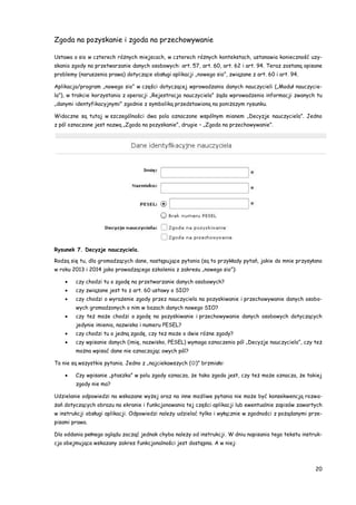 20
Zgoda na pozyskanie i zgoda na przechowywanie
Ustawa o sio w czterech różnych miejscach, w czterech różnych kontekstach, ustanawia konieczność uzy-
skania zgody na przetwarzanie danych osobowych: art. 57, art. 60, art. 62 i art. 94. Teraz zostaną opisane
problemy (naruszenia prawa) dotyczące obsługi aplikacji „nowego sio”, związane z art. 60 i art. 94.
Aplikacja/program „nowego sio” w części dotyczącej wprowadzania danych nauczycieli („Moduł nauczycie-
la”), w trakcie korzystania z operacji „Rejestracja nauczyciela” żąda wprowadzenia informacji zwanych tu
„danymi identyfikacyjnymi” zgodnie z symboliką przedstawioną na poniższym rysunku.
Widoczne są tutaj w szczególności dwa pola oznaczone wspólnym mianem „Decyzje nauczyciela”. Jedno
z pól oznaczone jest nazwą „Zgoda na pozyskanie”, drugie – „Zgoda na przechowywanie”.
Rysunek 7. Decyzje nauczyciela.
Rodzą się tu, dla gromadzących dane, następujące pytania (są to przykłady pytań, jakie do mnie przysyłano
w roku 2013 i 2014 jako prowadzącego szkolenia z zakresu „nowego sio”):
 czy chodzi tu o zgodę na przetwarzanie danych osobowych?
 czy związane jest to z art. 60 ustawy o SIO?
 czy chodzi o wyrażenie zgody przez nauczyciela na pozyskiwanie i przechowywanie danych osobo-
wych gromadzonych o nim w bazach danych nowego SIO?
 czy też może chodzi o zgodę na pozyskiwanie i przechowywanie danych osobowych dotyczących
jedynie imienia, nazwiska i numeru PESEL?
 czy chodzi tu o jedną zgodę, czy też może o dwie różne zgody?
 czy wpisanie danych (imię, nazwisko, PESEL) wymaga oznaczenia pól „Decyzje nauczyciela”, czy też
można wpisać dane nie oznaczając owych pól?
To nie są wszystkie pytania. Jedno z „najciekawszych ()” brzmiało:
 Czy wpisanie „ptaszka” w polu zgody oznacza, że taka zgoda jest, czy też może oznacza, że takiej
zgody nie ma?
Udzielanie odpowiedzi na wskazane wyżej oraz na inne możliwe pytania nie może być konsekwencją rozwa-
żań dotyczących obrazu na ekranie i funkcjonowania tej części aplikacji lub ewentualnie zapisów zawartych
w instrukcji obsługi aplikacji. Odpowiedzi należy udzielać tylko i wyłącznie w zgodności z pożądanymi prze-
pisami prawa.
Dla oddania pełnego oglądu zacząć jednak chyba należy od instrukcji. W dniu napisania tego tekstu instruk-
cja obejmująca wskazany zakres funkcjonalności jest dostępna. A w niej:
 