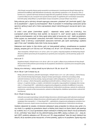 21
„Pola Decyzje nauczyciela dotyczą zgody nauczyciela na przekazywanie i przechowywanie danych dotyczących np.
podniesienia kwalifikacji, bądź dokształcania zawodowego. Aby podmioty wymienione w Art. 58 ustawy z dnia 15
kwietnia 2011 o systemie informacji oświatowej mogły takie dane pozyskiwać, lub dane te mogły być przechowywane
w systemie dłużej niż 5 lat, nauczyciel musi wyrazić pisemną zgodę. Po wypełnieniu pól i ewentualnym zaznaczeniu
kontrolek zgody, należy kliknąć w przycisk Zapisz nowego nauczyciela w prawym dolnym rogu ekranu.”
Dalej widoczny jest w instrukcji obrazek sugerujący oznaczenie „ptaszkiem” pól („kontrolek zgody”) „Zgo-
da na pozyskiwanie” i „Zgoda na przechowywanie”. Może to prowadzić to mimowolnego zaznaczania (przez
operatora aplikacji) owych pól w trakcie wprowadzania danych identyfikacyjnych nauczyciela (patrz rysu-
nek 6 i 7).
Co zrobić z tymi polami („kontrolkami zgody”) – odpowiedzi należy szukać nie w instrukcji, lecz
w przepisach prawa! Z instrukcji może wynikać, że nauczyciel to „musi” wyrazić zgodę na pozyskanie
i zgodę na przechowywanie, czyli że takiej zgody należy żądać od nauczyciela, czyli – żądać jej podpisania.
Potem pojawia się ewentualność zaznaczenia kontrolek!? Niefortunne chyba sformułowania. Oczywiście
zapewne chodzi w instrukcji o ewentualność zaznaczenia kontrolek jako wynik ewentualnego uzyskania
zgód. O tym „musi” należałoby chyba tylko trochę inaczej napisać.
Założeniem niech będzie to (tak istotnie jest), że funkcjonalność aplikacji, przedstawiona na rysunkach
powyżej, związana jest z art. 60 oraz z art. 94 ustawy o sio. W ust. 1 art. 60 ustawy o sio stanowi się, że:
Dane nauczyciela, o których mowa w art. 58 ust. 1 pkt 2 i art. 59 pkt 2, mogą być pozyskane do lokalnej bazy danych
SIO przez podmiot uprawniony do ich pozyskania po wyrażeniu przez nauczyciela, w formie pisemnej, zgody na ich
pozyskanie.
oraz w ust. 2:
Pozyskanie danych, o których mowa w art. 58 ust. 1 pkt 2 i art. 59 pkt 2, odbywa się po przekazaniu do bazy danych
SIO przez kierownika podmiotu uprawnionego do ich pozyskania oświadczenia o wyrażeniu przez nauczyciela zgody,
o której mowa w ust. 1.
Inaczej niż w instrukcji – należy odnieść się nie tylko do art. 58, ale i do art. 59.
W art. 58 ust. 1 pkt 2 stanowi się, że:
Szkoły i placówki oświatowe, jednostki organizacyjne, o których mowa w art. 1 ust. 1 pkt 2 ustawy […] Karta Nauczy-
ciela, Centralna Komisja Egzaminacyjna, okręgowe komisje egzaminacyjne, ministrowie prowadzący szkoły
i placówki oświatowe, kuratorzy oświaty, organy sprawujące nadzór pedagogiczny, o których mowa w art. 1 ust. 2
pkt 1 lit. e ustawy […] Karta Nauczyciela, specjalistyczne jednostki nadzoru, o których mowa w art. 32a ust. 1 i 1a
ustawy […] o systemie oświaty, w związku z zatrudnieniem nauczyciela, mogą pozyskiwać następujące dane nauczy-
ciela: […] z bazy danych SIO — wykształcenie, przygotowanie pedagogiczne, posiadane kwalifikacje do nauczania,
stopień awansu zawodowego, ukończone formy dokształcania i doskonalenia zawodowego, wpisanie do ewidencji eg-
zaminatorów, wpisanie na listę rzeczoznawców, wpisanie na listę ekspertów, dodatkowe uprawnienia w zakresie kul-
tury fizycznej.
W art. 59 pkt 2 stanowi się, że:
Jednostki samorządu terytorialnego i jednostki obsługi ekonomiczno-administracyjnej szkół i placówek oświatowych
w związku z prowadzeniem obsługi ekonomiczno-administracyjnej szkół i placówek oświatowych mogą pozyskiwać
następujące dane nauczyciela: […] z bazy danych SIO — wykształcenie, przygotowanie pedagogiczne, posiadane kwa-
lifikacje do nauczania, stopień awansu zawodowego, ukończone formy dokształcania i doskonalenia zawodowego.
Szukanie odpowiedzi (w związku z brzmieniem wskazanych wyżej przepisów) nie dotyczy więc pytań o to,
czy chodzi tu o zgodę(y) na gromadzenie danych w lokalnej bazie danych sio (bazie danych jaka powstaje
np. w szkole), lecz o to, że po zgromadzeniu danych osobowych w lokalnej bazie danych oraz po przekazaniu
ich do „centralnej” bazy danych sio (tej administrowanej przez MEN, zwanej w ustawie o sio – „bazą da-
nych SIO”), podmioty wskazane w art. 58 oraz w art. 59 „mogą pozyskiwać” dane (do swych lokalnych baz
danych), ale po wyrażeniu przez nauczyciela, w formie pisemnej, zgody na ich pozyskanie. Zgodę mają więc
 