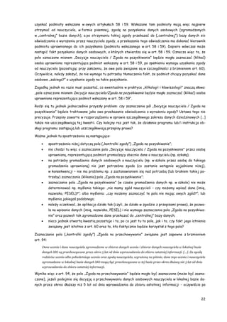 22
uzyskać podmioty wskazane w owych artykułach 58 i 59. Wskazane tam podmioty mają więc najpierw
otrzymać od nauczyciela, w formie pisemnej, zgodę na pozyskanie danych osobowych (zgromadzonych
w „centralnej” bazie danych), a po otrzymaniu takiej zgody przekazać do („centralnej”) bazy danych sio
oświadczenia o wyrażeniu przez nauczyciela zgody, a przekazania tego oświadczenia ma dokonać kierownik
podmiotu uprawnionego do ich pozyskania (podmiotu wskazanego w art. 58 i 59). Dopiero wówczas może
nastąpić fakt pozyskania danych osobowych, o których stwierdza się w art. 58 i 59. Oznacza więc to, że
pole oznaczone mianem „Decyzje nauczyciela / Zgoda na pozyskiwanie” będzie mogła zaznaczać (klikać)
osoba uprawniona reprezentująca podmiot wskazany w art. 58 i 59, po spełnieniu wymogu uzyskania zgody
od nauczyciela (pozostając przy założeniu, że owe pola związane są w szczególności z brzmieniem art. 60).
Oczywiście, należy założyć, że nie wymaga tu potrzeby tłumaczenia fakt, że podmiot chcący pozyskać dane
osobowe „zabiega?” o uzyskanie zgody na takie pozyskanie.
Zagadką jednak na razie musi pozostać, co ewentualnie w praktyce „klikologii i klawiszologii” znaczą słowa:
„pole oznaczone mianem Decyzje nauczyciela/Zgoda na pozyskiwanie będzie mogła zaznaczać (klikać) osoba
uprawniona reprezentująca podmiot wskazany w art. 58 i 59”.
Rodzi się tu jednak jednocześnie przyszły problem: czy zaznaczenie pól „Decyzje nauczyciela / Zgoda na
pozyskiwanie” będzie traktowane jako owo przekazanie oświadczenia o wyrażeniu zgody? Ustawa tego nie
precyzuje. Przepisy zawarte w rozporządzeniu w sprawie szczegółowego zakresu danych dziedzinowych […]
także nie uszczegóławiają tej kwestii. Czy kolejny raz jest tak, że działanie programu lub/i instrukcja ob-
sługi programu zastępują lub uszczegółowiają przepisy prawa?
Ważne jednak tu spostrzeżenia są następujące:
 spostrzeżenia niżej dotyczą pola („kontrolki zgody”) „Zgoda na pozyskiwanie”;
 nie chodzi tu więc o zaznaczanie pola „Decyzje nauczyciela / Zgoda na pozyskiwanie” przez osobę
uprawnioną, reprezentującą podmiot gromadzący obecnie dane o nauczycielu (np. szkołę);
 na potrzeby gromadzenia danych osobowych o nauczycielu (np. w szkole przez osobę do takiego
gromadzenia uprawnioną) nie jest potrzebna zgoda (co zostanie wstępnie wyjaśnione niżej),
w konsekwencji – nie ma problemu np. z zastanawianiem się nad potrzebą (lub brakiem takiej po-
trzeby) zaznaczania (klikania) pola „Zgoda na pozyskiwanie”;
 zaznaczanie pola „Zgoda na pozyskiwanie” (w czasie gromadzenia danych np. w szkole) nie może
determinować np. myślenia takiego: „nie mamy zgód nauczycieli – czy możemy wpisać dane (imię,
nazwisko, PESEL)?”; albo myślenia: „czy możemy zaznaczyć te pola nie mając owych zgód?”; lub
myślenia jakiegoś podobnego;
 należy oczekiwać, że aplikacja działa tak (czyli, że działa w zgodzie z przepisami prawa), że pozwa-
la na wpisanie danych (imię, nazwisko, PESEL) i nie wymaga zaznaczenia pola „Zgoda na pozyskiwa-
nie” oraz pozwoli tak zgromadzone dane przekazać do „centralnej” bazy danych;
 nieco jednak otwartą kwestią pozostaje i to, po co jest tu to pole, jak i to, czy fakt jego istnienia
związany jest istotnie z art. 60 oraz to, kto faktycznie będzie korzystał z tego pola?
Zaznaczanie pola („kontrolki zgody”) „Zgoda na przechowywanie” związane jest zapewne z brzmieniem
art. 94:
Dane ucznia i dane nauczyciela zgromadzone w zbiorze danych ucznia i zbiorze danych nauczyciela w lokalnej bazie
danych SIO są przechowywane przez okres 5 lat od dnia wprowadzenia do zbioru ostatniej informacji. […]. Za zgodą
rodziców ucznia albo pełnoletniego ucznia oraz zgodą nauczyciela, wyrażoną na piśmie, dane tego ucznia i nauczyciela
zgromadzone w lokalnej bazie danych SIO mogą być przechowywane w tej bazie przez okres dłuższy niż 5 lat od dnia
wprowadzenia do zbioru ostatniej informacji.
Wynika więc z art. 94, że pole „Zgoda na przechowywanie” będzie mogło być zaznaczone (może być zazna-
czone), jeżeli podejmie się decyzję o przechowywaniu danych osobowych nauczyciela w lokalnej bazie da-
nych przez okres dłuższy niż 5 lat od dnia wprowadzenia do zbioru ostatniej informacji - oczywiście po
 