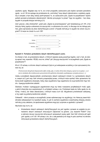 23
uzyskaniu zgody. Wygląda więc na to, że w tym przypadku zaznaczenie pola będzie wyrazem posiadania
zgody – w art. 94 nie wymaga się przekazania do „centralnej” bazy danych oświadczenia o uzyskaniu zgody.
Czy w związku z tym dalej należy podtrzymywać to, że zaznaczenie pola „Zgoda na pozyskiwanie” będzie
jednak wyrazem przekazania oświadczenia? „Bardzo precyzyjne tu prawo” tego nie wyjaśnia – bez obaw,
wyjaśni to przyszła kolejna instrukcja ().
Jest jeszcze „taka drobnostka”: jeżeli pole „Zgoda na przechowywanie” jest konsekwencją art. 94, a ten
dotyczy takiej zgody w odniesieniu do nauczyciela i w odniesieniu do ucznia, to dlaczego nie ma takiego pola
tam, gdzie wprowadza się dane identyfikacyjne ucznia? „Przyszła instrukcja to wyjaśni lub zmieni się pro-
gram”!? A może nie chodzi tu o art. 94?
Rysunek 8. Formularz gromadzenia danych identyfikacyjnych ucznia.
Co stanowi o tym, że gromadzenie danych, o których napisano wyżej pozostaje legalne, czyli o tym, że nale-
ży wpisać imię, nazwisko i PESEL oraz nie „klikać” pól „Decyzja nauczyciela” w szczególności pola „Zgoda na
pozyskiwanie”?
W art. 23 ustawy o ochronie danych osobowych (był on już wskazywane wcześniej w tym opracowaniu) sta-
nowi się, że:
Przetwarzanie danych jest dopuszczalne tylko wtedy, gdy: 1) osoba, której dane dotyczą, wyrazi na to zgodę, […], 2)
jest to niezbędne dla zrealizowania uprawnienia lub spełnienia obowiązku wynikającego z przepisu prawa, […].
Jedną z przesłanek dopuszczalności przetwarzania danych osobowych (chodzi tu o gromadzenie danych
w „nowym sio”) jest więc fakt istnienia przepisu(ów) prawa, z których może wynikać takie uprawnienie lub
konieczność wypełnienia obowiązku. Dalej idące wyjaśnienia tego zagadnienia nie są przedmiotem tego tek-
stu – bywają przedmiotem szkoleń.
Osobnym, trudnym i wymagającym zagadnieniem staje się także rozważenie przykładowych treści zgód,
o jakich stwierdza się w wymienionych tu artykułach ustawy o sio. Problemem będą nie tylko zgody (co do
formy i treści), ale także oświadczenia, o których mowa w art. 60. Wyjaśnienia problematyki wskazanej
w tej części są jednak przedmiotem szkoleń.
Ciekawość – skoro przepisy w szczególności prawa wykonawczego nie wyjaśniają i nie tłumaczą zawartości
ekranów wskazywanych na rysunkach wyżej, to jak to zostanie wyjaśnione w ewentualnej kolejnej zmianie
instrukcji przy założeniu, że spodziewane wyjaśnienia mają być uczynione w zgodności z prawem?
Wychodzi więc na to, że:
 Gromadzenie danych osobowych identyfikacyjnych nie jest zgodne z prawem ze względu na gro-
madzenie danych osobowych dotyczących odpowiedzi na pytanie „czy obywatel Polski?” oraz
w zakresie decyzji nauczyciela dotyczących opisywanych wyżej zgód. Sam fakt istnienia pól zgód
jest zgodny z art. 60 i 94 ustawy o sio, ale z całą pewnością nie mogą te pola zaistnieć na ekranie
dotyczącym gromadzenia danych identyfikacyjnych.
 