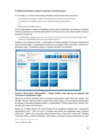 25
Przykład gromadzenia danych osobowych dziedzinowych
Art. 29 ustawy o sio stanowi o konieczności gromadzenia danych dziedzinowych nauczyciela:
Dane dziedzinowe nauczyciela w związku ze stosunkiem pracy i awansem zawodowym obejmują:
1) w odniesieniu do nauczycieli, wychowawców i innych pracowników pedagogicznych:
[…]
h) przyczyny nieprowadzenia zajęć, […]
W § 25 rozporządzenia w sprawie szczegółowego zakresu danych dziedzinowych gromadzonych w systemie
informacji oświatowej oraz terminów przekazywania niektórych danych do bazy danych systemu informacji
oświatowej23
stanowi się:
W ramach danych, o których mowa w art. 29 ust. 1 pkt 1 lit. h oraz ust. 3 pkt 1 lit. f ustawy, w SIO gromadzi się dane
dziedzinowe nauczycieli dotyczące przyczyn nieprowadzenia zajęć: […]
Następnie w tym przepisie po znaku „:” wyszczególnia się katalog zamknięty 14 przyczyn nieprowadzenia
zajęć. W ustawie zatem i w rozporządzeniu stanowi się o gromadzeniu danych dotyczących „przyczyn nie-
prowadzenia zajęć”. Jak aplikacja „nowego sio” pozwala zrealizować ten obowiązek?
Rysunek 9. Ekran wyboru "funkcjonalności" - którego "kafelka" należy użyć aby móc gromadzić dane
o przyczynach nieprowadzenia zajęć?
Okazuje się, że aby móc gromadzić dane o „przyczynach nieprowadzenia zajęć” należy użyć „kafelka” „Nie-
obecność”. Zaczyna rodzić się problem, ponieważ żaden przepis ustawy o sio (ani przepisów wykonawczych)
nie wskazuje na możliwość gromadzenia danych o „nieobecnościach”. Efektem jednak użycia „kafelka” „Nie-
obecność” jest kolejny ekran/formularz:
Wydaje się, że właśnie poprzez ten ekran/formularz da się zgromadzić wymagane dane o „przyczynach
nieprowadzenia zajęć” – tylko, że tu jest to dostępne jako wartości pola wskazanego nazwą „Przyczyna
nieobecności”. Zgodnie więc z programem będą gromadzone dane o „Przyczynach nieobecności”. Dostępny
w programie katalog „przyczyn nieobecności” jest tożsamy z „katalogiem „przyczyn nieprowadzenia zajęć”
23
Dz. U. z 2012 poz. 1547
 