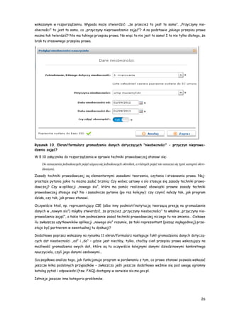 26
wskazanym w rozporządzeniu. Wypada może stwierdzić: „że przecież to jest to samo”. „Przyczyny nie-
obecności” to jest to samo, co „przyczyny nieprowadzenia zajęć”? A na podstawie jakiego przepisu prawa
można tak twierdzić? Nie ma takiego przepisu prawa. No więc to nie jest to samo! I to nie tylko dlatego, że
brak tu stosownego przepisu prawa.
Rysunek 10. Ekran/formularz gromadzenia danych dotyczących "nieobecności" - przyczyn nieprowa-
dzenia zajęć?
W § 10 załącznika do rozporządzenia w sprawie techniki prawodawczej stanowi się:
Do oznaczenia jednakowych pojęć używa się jednakowych określeń, a różnych pojęć nie oznacza się tymi samymi okre-
śleniami.
Zasady techniki prawodawczej są elementarnymi zasadami tworzenia, czytania i stosowania prawa. Naj-
prostsze pytania jakie tu można zadać brzmią: Czy wobec ustawy o sio stosuje się zasady techniki prawo-
dawczej? Czy w aplikacji „nowego sio”, która ma pomóc realizować obowiązki prawne zasady techniki
prawodawczej stosuje się? No i zasadnicze pytanie (po raz kolejny): czy czynić należy tak, jak program
działa, czy tak, jak prawo stanowi.
Oczywiście ktoś, np. reprezentujący CIE (albo inny podmiot/instytucję tworzącą presję na gromadzenie
danych w „nowym sio”) mógłby stwierdzić, że przecież „przyczyny nieobecności” to właśnie „przyczyny nie-
prowadzenia zajęć”, a takie tam podnoszenie zasad techniki prawodawczej niczego tu nie zmienia… Ciekawe
ilu zwłaszcza użytkowników aplikacji „nowego sio” rozumie, że taki reprezentant (pisząc najłagodniej) prze-
staje być partnerem w ewentualnej tu dyskusji?
Dodatkowo poprzez wskazany na rysunku 11 ekran/formularz następuje fakt gromadzenia danych dotyczą-
cych dat nieobecności „od” i „do” – gdzie jest niechby, tylko, choćby cień przepisu prawa wskazujący na
możliwość gromadzenia owych dat, które są tu oczywiście kolejnymi danymi dziedzinowymi konkretnego
nauczyciela, czyli jego danymi osobowymi…
Szczegółowa analiza tego, jak funkcjonuje program w porównaniu z tym, co prawo stanowi pozwala wskazać
jeszcze kilka podobnych przypadków – zwłaszcza jeśli jeszcze dodatkowo weźmie się pod uwagę ogromny
katalog pytań i odpowiedzi (tzw. FAQ) dostępny w serwisie sio.me.gov.pl.
Istnieje jeszcze inna kategoria problemów.
 