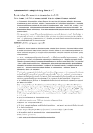 27
Upoważnienia do dostępu do bazy danych SIO
Istnieje chyba problem upoważnień do dostępu do bazy danych SIO.
Po raz pierwszy 25.02.2013 otrzymałem wiadomość dotyczącą tej kwestii (pisownia oryginalna):
„[…] mam pytanie dot. upoważnień, którymi okazawali się pracownicy szkół i placówek zgłaszający się do organu
prowadzącego po odbiór upoważnień nadanych w systemie nowego SIO i indywidualne hasła i loginy: a mianowicie
okazywali upoważnienie do dostępu do bazy danych SIO na podstawie art. 42 ust. 1 ustawy z dnia 15.04.2011 r. o SIO.
W upoważnieniu ww. wymieniony jest owy pracownik i zajmowane przez niego stanowisko oraz informacja iż jest
upoważniony do dostępu do bazy danych SIO w imieniu dyrektora szkoły/placówki na okres max 5 lat. Upoważnienie
podpisał dyrektor.
Skoro upoważnienie z nowego SIO szczegółowo podaje dane dot. pracownika tj. z numerem pesel i klauzulą: iż jest on
zobowiązany do zachowania ich w tajemnicy, również po ustaniu zatrudnienia, oraz zachowania w tajemnicy infor-
macji o ich zabezpieczeniu, to czy uzasadniony jest i niezbędny tego rodzaju dopisek na upoważnieniu wydanym przez
dyrektora szkoły/placówki dla tegoz pracownika?”
26.02.2013 udzieliłem następującej odpowiedzi:
„[…]
Odpowiedź na pierwsze pytanie jest obarczona ciężarem „kolosalnej” liczby udzielonych upoważnień, o które Pani py-
ta, które to upoważnienia – jak się to okaże w treściach zawartych poniżej – w swej owej kolosalnej liczbie mogą być
uznane za nieważne. Uczynienie już na wstępie takiego spostrzeżenia, wskazuje na konieczność stwierdzenia: „proszę
zachować dystans”.
Art. 42 ust. 1 ustawy o systemie informacji oświatowej […] – w dalszej części tego tekstu nazywanej ustawą – nie doty-
czy upoważnień, o których stwierdza Pani w swym pytaniu. „Czy uzasadniony jest i niezbędny tego rodzaju dopisek
[klauzula o zachowaniu tajemnicy] na upoważnieniu wydanym przez dyrektora szkoły/placówki dla […] pracownika?”
– rzecz wynika z innych przepisów, które wskazuję poniżej. Jednocześnie tytułem wstępu dodam, że chęć udzielenia
odpowiedzi z perspektywy zdrowego rozsądku w odniesieniu do organizacji „procedury weryfikacji dostępu do bazy
danych SIO” – prowadzi do odpowiedzi: nie jest niezbędny, ale jest uzasadniony. Uzasadnienie pojawia się
z perspektywy prawa i jest następujące.
W art. 72. ust. 1. ustawy stwierdza się, że „kierownik podmiotu, o którym mowa w art. 67, może upoważnić do dostępu
do bazy danych SIO pracownika lub pracowników tego podmiotu […]”. Z art. 67 w powiązaniu z przepisami poprze-
dzającymi wynika, że, w odniesieniu do Pani pytania, chodzi tu w szczególności o dyrektora szkoły jako upoważniają-
cego oraz o pracownika szkoły jako upoważnianego. W ust. 2 stwierdza się, że „Upoważnienia, o którym mowa
w ust. 1, udziela się na czas określony, nie dłuższy jednak niż 5 lat. Udzielenie upoważnienia wymaga formy pisemnej
pod rygorem nieważności.”
Dalej w ust. 4 stwierdza się, że „Do udzielenia upoważnienia do dostępu do bazy danych SIO osobie, o której mowa
w ust. 1, przepisy art. 69-71 stosuje się odpowiednio.” Z całą więc pewnością należy stwierdzić, że przepisy art. 69-71
dotyczą „pracownika podmiotu” w rozumieniu realizacji „procedury weryfikacji dostępu do bazy danych SIO”; należy
jednocześnie zauważyć, że ani w przepisach art. 69-71, ani w innych przepisach nie dokonano żadnych wyłączeń spo-
śród formalnych wymogów definiowanych wobec zawartości upoważnienia, o których to wymogach stwierdza się
w art. 70 ust. 3.
W art. 70 ust. 3 stwierdza się, że „Upoważnienie zawiera:
1) imię (imiona), nazwisko, numer PESEL oraz stanowisko osoby upoważnionej;
2) określenie typu i nazwy użytkownika SIO;
3) określenie organu prowadzącego szkołę lub placówkę oświatową — w przypadku upoważnienia dla dyrektora szko-
ły lub placówki oświatowej;
4) zakres dostępu do bazy danych SIO osoby upoważnionej, w zależności od typu użytkownika SIO;
5) okres, na który udziela się upoważnienia (okres ważności upoważnienia);
6) datę udzielenia upoważnienia;
7) podpis osoby reprezentującej podmiot udzielający upoważnienia;
 