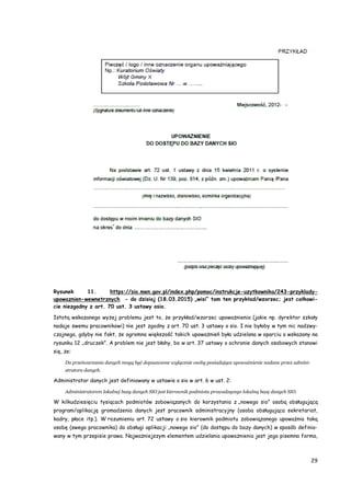 29
Rysunek 11. https://sio.men.gov.pl/index.php/pomoc/instrukcje-uzytkownika/243-przyklady-
upowaznien-wewnetrznych - do dzisiaj (18.03.2015) „wisi” tam ten przykład/wzorzec; jest całkowi-
cie niezgodny z art. 70 ust. 3 ustawy osio.
Istotą wskazanego wyżej problemu jest to, że przykład/wzorzec upoważnienia (jakie np. dyrektor szkoły
nadaje swemu pracownikowi) nie jest zgodny z art. 70 ust. 3 ustawy o sio. I nie byłoby w tym nic nadzwy-
czajnego, gdyby nie fakt, że ogromna większość takich upoważnień była udzielana w oparciu o wskazany na
rysunku 12 „druczek”. A problem nie jest błahy, bo w art. 37 ustawy o ochronie danych osobowych stanowi
się, że:
Do przetwarzania danych mogą być dopuszczone wyłącznie osoby posiadające upoważnienie nadane przez admini-
stratora danych.
Administrator danych jest definiowany w ustawie o sio w art. 6 w ust. 2:
Administratorem lokalnej bazy danych SIO jest kierownik podmiotu prowadzącego lokalną bazę danych SIO.
W kilkudziesięciu tysiącach podmiotów zobowiązanych do korzystania z „nowego sio” osobą obsługującą
program/aplikację gromadzenia danych jest pracownik administracyjny (osoba obsługująca sekretariat,
kadry, płace itp.). W rozumieniu art. 72 ustawy o sio kierownik podmiotu zobowiązanego upoważnia taką
osobę (swego pracownika) do obsługi aplikacji „nowego sio” (do dostępu do bazy danych) w sposób definio-
wany w tym przepisie prawa. Najważniejszym elementem udzielania upoważnienia jest jego pisemna forma,
 