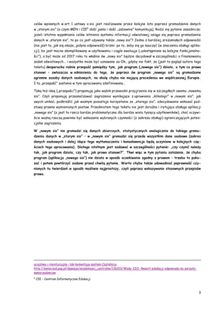 3
celów wpisanych w art. 1 ustawy o sio jest realizowane przez kolejne lata poprzez gromadzenie danych
w „starym sio” (o czym MEN i CIE6
dość jasno i dość „zabawnie” komunikują). Rodzi się pytanie zasadnicze:
jeżeli istotnie wypełnianie celów istnienia systemu informacji oświatowej osiąga się poprzez gromadzenie
danych w „starym sio”, to po co jest używany także „nowy sio”? Jedna z bardziej zrozumiałych odpowiedzi
(nie jest to, jak się okaże, jedyna odpowiedź) brzmi: po to, żeby się go nauczyć (w znaczeniu obsługi aplika-
cji), bo jest mocno skomplikowany w użytkowaniu i ciągle ewoluuje („udostępniane są kolejne funkcjonalno-
ści”), a być może od 2017 roku to właśnie ów „nowy sio” będzie decydował w szczególności o finansowaniu
zadań oświatowych... i wszystko może być uznawane za Ok., gdyby nie fakt, że (jest to pogląd autora tego
tekstu) desperacko rośnie przepaść pomiędzy tym, jak program („nowego sio”) działa, a tym co prawo
stanowi – zwłaszcza w odniesieniu do tego, że poprzez ów program „nowego sio” są gromadzone
ogromne zasoby danych osobowych, na skalę chyba nie mającą precedensu we współczesnej Europie.
I ta „przepaść” zostanie w tym opracowaniu zdefiniowana…
Taką też ideę („przepaści”) proponuję jako wątek przewodni przyjrzenia się w szczegółach owemu „nowemu
sio”. Czyli proponuję przeanalizować zagrożenia wynikające z uprawiania „klikologii” w „nowym sio”; jak
owych unikać; podkreślić jak ważnym pozostaje korzystanie ze „starego sio”; zdecydowanie wskazać pod-
stawy prawne wymienionych postaw. Przedmiotem tego tekstu nie jest doraźna i irytująca obsługa aplikacji
„nowego sio” (a jest to rzecz bardzo problematyczna dla bardzo wielu tysięcy użytkowników), choć oczywi-
ście ważną rzeczą powinno być wskazanie wybranych czynności (z zakresu obsługi) ograniczających poten-
cjalne zagrożenia.
W „nowym sio” nie gromadzi się danych zbiorczych, statystycznych analogicznie do takiego groma-
dzenia danych w „starym sio” – w „nowym sio” gromadzi się przede wszystkim dane osobowe (zakres
danych osobowych i dalej idące tego wytłumaczenia i konsekwencje będą uczynione w kolejnych czę-
ściach tego opracowania). Dlatego istotnym jest zadawać w szczególności pytanie: „czy czynić należy
tak, jak program działa, czy tak, jak prawo stanowi?”. Tkwi więc w tym pytaniu założenie, że chyba
program (aplikacja „nowego sio”) nie działa w sposób oczekiwanie zgodny z prawem – trzeba to poka-
zać i potem powtórzyć zadane przed chwilą pytanie. Warto chyba także udowadniać poprawność czy-
nionych tu twierdzeń w sposób możliwie najprostszy, czyli poprzez wskazywanie stosownych przepisów
prawa.
uciazliwy-i-nieintuicyjny--tak-komentuja-system-Czytelnicy,
http://samorzad.pap.pl/depesze/wiadomosci_centralne/136103/Wady-SIO--Resort-edukacji-odpowiada-na-zarzuty-
samorzadowcow
6
CIE – Centrum Informatyczne Edukacji
 