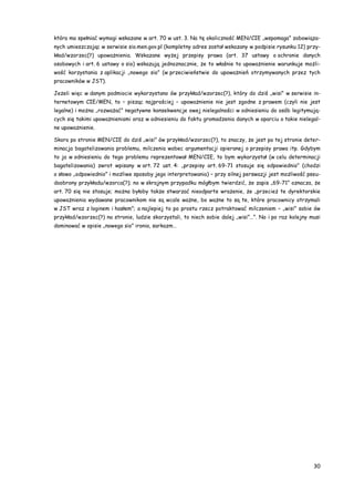 30
która ma spełniać wymogi wskazane w art. 70 w ust. 3. Na tę okoliczność MEN/CIE „wspomaga” zobowiąza-
nych umieszczając w serwisie sio.men.gov.pl (kompletny adres został wskazany w podpisie rysunku 12) przy-
kład/wzorzec(?) upoważnienia. Wskazane wyżej przepisy prawa (art. 37 ustawy o ochronie danych
osobowych i art. 6 ustawy o sio) wskazują jednoznacznie, że to właśnie to upoważnienie warunkuje możli-
wość korzystania z aplikacji „nowego sio” (w przeciwieństwie do upoważnień otrzymywanych przez tych
pracowników w JST).
Jeżeli więc w danym podmiocie wykorzystano ów przykład/wzorzec(?), który do dziś „wisi” w serwisie in-
ternetowym CIE/MEN, to – pisząc najprościej – upoważnienie nie jest zgodne z prawem (czyli nie jest
legalne) i można „rozważać” negatywne konsekwencje owej nielegalności w odniesieniu do osób legitymują-
cych się takimi upoważnieniami oraz w odniesieniu do faktu gromadzenia danych w oparciu o takie nielegal-
ne upoważnienie.
Skoro po stronie MEN/CIE do dziś „wisi” ów przykład/wzorzec(?), to znaczy, że jest po tej stronie deter-
minacja bagatelizowania problemu, milczenia wobec argumentacji opieranej o przepisy prawa itp. Gdybym
to ja w odniesieniu do tego problemu reprezentował MEN/CIE, to bym wykorzystał (w celu determinacji
bagatelizowania) zwrot wpisany w art. 72 ust. 4: „przepisy art. 69-71 stosuje się odpowiednio” (chodzi
o słowo „odpowiednio” i możliwe sposoby jego interpretowania) – przy silnej perswazji jest możliwość pseu-
doobrony przykładu/wzorca(?); no w skrajnym przypadku mógłbym twierdzić, że zapis „69-71” oznacza, że
art. 70 się nie stosuje; można byłoby także stwarzać nieodparte wrażenie, że „przecież te dyrektorskie
upoważnienia wydawane pracownikom nie są wcale ważne, bo ważne to są te, które pracownicy otrzymali
w JST wraz z loginem i hasłem”; a najlepiej to po prostu rzecz potraktować milczeniem – „wisi” sobie ów
przykład/wzorzec(?) na stronie, ludzie skorzystali, to niech sobie dalej „wisi”…”. No i po raz kolejny musi
dominować w opisie „nowego sio” ironia, sarkazm…
 