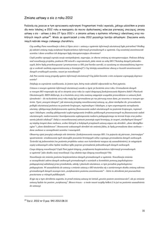 31
Zmiana ustawy o sio z roku 2012
Podzielę się jeszcze w tym opracowaniu wybranymi fragmentami treści wywiadu, jakiego udzieliłem w prasie
dla mnie lokalnej w 2012 roku w nawiązaniu do mocno dyskutowanej wówczas pierwszej znaczącej zmiany
ustawy o sio - ustawa z dnia 27 lipca 2012 r. o zmianie ustawy o systemie informacji oświatowej oraz nie-
których innych ustaw24
. Wiele ze spostrzeżeń z roku 2012 pozostaje bardzo aktualnymi. Znaczenie wielu
innych nabrało innego ciekawego charakteru.
Czy według Pana nowelizacja z dnia 27 lipca 2012 r. ustawy o systemie informacji oświatowej była potrzebna? Według
jej założeń zmiany mają zwiększać bezpieczeństwo informacji gromadzonych w systemie. Czy wcześniej anonimowość
uczniów i dane wrażliwe ich dotyczące były niewystarczająco chronione?
Część posłów opozycji wyraża swoje zaniepokojenie, sugerując, że obecne zmiany są niewystarczające. Podczas debaty
nad nowelizacją projektu, posłowie PiS mówili o zagrożeniach, jakie niesie za sobą SIO ("Katalog danych jednostko-
wych, które będą przechowywane i przetwarzane w SIO, jest bardzo szeroki, co uważamy za nieuzasadnioną ingeren-
cję w wolność osobistą zagwarantowaną w konstytucji"). Czy istnieją uzasadnione obawy w kwestii anonimowości
danych wrażliwych uczniów, nawet po nowelizacji?
Jak Pan ocenia nowy przyszły system informacji oświatowej? Czy jakieś kwestie z nim związane wymagają dopraco-
wania?
Dziękuję za wyrażenie oczekiwania, że jestem tym, który może udzielić odpowiedzi na Pani pytania.
Ustawa o nowym systemie informacji oświatowej weszła w życie 30 kwietnia 2012 roku. Gromadzenie danych
w nowym SIO rozpoczęło się od 01 sierpnia 2012 roku (w części dotyczącej funkcjonowania Rejestru Szkół i Placówek
Oświatowych). MEN deklaruje, że w kwietniu 2013 roku zostaną osiągnięte wszystkie przewidziane w ustawie funk-
cjonalności – do 09 kwietnia 2013 roku mają być zgromadzone po raz pierwszy nowe dane, po nowemu w nowym sys-
temie. Tymi „nowymi danymi”, jak stanowią przepisy nowelizowanej ustawy, są „dane niezbędne do: prowadzenia
polityki oświatowej państwa na poziomie krajowym, regionalnym i lokalnym, w tym wspomagania zarządzania
oświatą; efektywnego funkcjonowania systemu finansowania zadań oświatowych na poziomie krajowym, regional-
nym i lokalnym; analizy efektywności wykorzystywania środków publicznych przeznaczonych na finansowanie zadań
oświatowych; nadzorowania i koordynowania wykonywania nadzoru pedagogicznego na terenie kraju oraz podno-
szenia jakości edukacji”. Dalej w znowelizowanej ustawie pozostaje zapis brzmiący, że owymi „niezbędnymi danymi”
są między innymi dane osobowe, wobec których w kolejnych przepisach ustawy używa się określeń: „dane identyfika-
cyjne” i „dane dziedzinowe”. Stosowanie wskazanych określeń nie zmienia faktu, że będą gromadzone dane osobowe –
dane osobowe w szczególności uczniów i nauczycieli.
Obszerny cytat powyżej wskazuje cele istnienia i funkcjonowania nowego SIO. I tu pojawia się pierwsze „interesujące”
spostrzeżenie: zrealizowanie tych niezwykle poważnie brzmiących celów wymaga gromadzenia danych osobowych.
Twierdzi się jednocześnie (na poziomie projektów ustaw owo twierdzenie nazywa się uzasadnieniem), że osiągnięcie
wyżej wskazanych celów będzie możliwe tylko poprzez gromadzenie jednostkowych danych osobowych.
Czego dotyczy nowelizacja? Część Pani pytań dotyczy „zwiększenia bezpieczeństwa informacji gromadzonych
w systemie” jako skutku owej nowelizacji. Czy właśnie tego dotyczy nowelizacja? Nie.
Nowelizacja nie zmienia poziomu bezpieczeństwa danych gromadzonych w systemie. Nowelizacja zmienia
w szczególności zakres danych osobowych gromadzonych o uczniach w kontekście pomocy psychologiczno-
pedagogicznej udzielanej przez przedszkola, szkoły i placówki oświatowe, w tym poradnie psychologiczno-
pedagogiczne. W uzasadnieniu do ustawy o zmianie ustawy o SIO stwierdza się o zamierzonym skutku zmiany zakresu
gromadzonych danych zwanym tam „zwiększeniem poziomu anonimowości” – które to określenie jest powszechnie
powtarzane w różnych publikacjach.
Kryje się w tym określeniu sugestia, że przed zmianą ustawy też istniał „pewien poziom anonimowości”, ale po zmianie
ustawy będzie ów poziom „zwiększony”. Mowa-trawa – a może nawet zwykły bełkot (i to już na poziomie uzasadnienia
do ustawy).
24
Dz.U. 2012 nr 0 poz. 941 2012.08.31
 