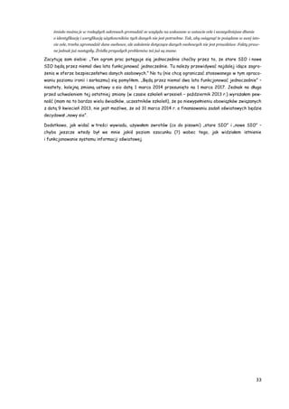 33
śmiało można je w rozległych zakresach gromadzić ze względu na wskazane w ustawie cele i szczególniejsze dbanie
o identyfikację i weryfikację użytkowników tych danych nie jest potrzebne. Tak, aby osiągnąć te pożądane w swej isto-
cie cele, trzeba zgromadzić dane osobowe, ale założenie dotyczące danych osobowych nie jest prawdziwe. Fakty praw-
ne jednak już nastąpiły. Źródła przyszłych problemów też już są znane.
Zacytuję sam siebie: „Ten ogrom prac potęguje się jednocześnie choćby przez to, że stare SIO i nowe
SIO będą przez niemal dwa lata funkcjonować jednocześnie. Tu należy przewidywać najdalej idące zagro-
żenia w sferze bezpieczeństwa danych osobowych.” No tu (nie chcę ograniczać stosowanego w tym opraco-
waniu poziomu ironii i sarkazmu) się pomyliłem. „Będą przez niemal dwa lata funkcjonować jednocześnie” –
niestety, kolejną zmianą ustawy o sio datę 1 marca 2014 przesunięto na 1 marca 2017. Jednak na długo
przed uchwaleniem tej ostatniej zmiany (w czasie szkoleń wrzesień – październik 2013 r.) wyrażałem pew-
ność (mam na to bardzo wielu świadków, uczestników szkoleń), że po niewypełnieniu obowiązków związanych
z datą 9 kwiecień 2013, nie jest możliwe, że od 31 marca 2014 r. o finansowaniu zadań oświatowych będzie
decydował „nowy sio”.
Dodatkowo, jak widać w treści wywiadu, używałem zwrotów (co do pisowni) „stare SIO” i „nowe SIO” –
chyba jeszcze wtedy był we mnie jakiś poziom szacunku (?) wobec tego, jak widziałem istnienie
i funkcjonowanie systemu informacji oświatowej.
 
