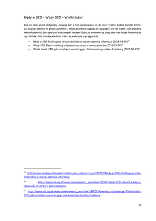 35
Błędy w SIO – Wady SIO – Wielki bubel
Kolejny duży wątek dotyczący „nowego sio” w tym opracowaniu, co do ilości tekstu, będzie bardzo krótki.
Ze względu głównie na prawa autorskie i prawa pokrewne wypada mi zauważyć, że ten wątek jest znacznie
komunikatywniej dostępny pod wskazanymi tytułami (bardzo wymowne są dołączane tam także komentarze
czytelników; linki do odpowiednich treści są wskazane w przypisach):
 Błędy w SIO. Publikujemy listę niedoróbek w nowym systemie informacji (2014-03-15)25
 Wady SIO. Resort edukacji odpowiada na zarzuty samorządowców (2014-03-24)26
 Wielki bubel. SIO jest uciążliwy i nieintuicyjny – tak komentują system Czytelnicy (2015-02-27)27
25
http://samorzad.pap.pl/depesze/redakcyjne.e_administracja/135737/Bledy-w-SIO--Publikujemy-liste-
niedorobek-w-nowym-systemie-informacji
26
http://samorzad.pap.pl/depesze/wiadomosci_centralne/136103/Wady-SIO--Resort-edukacji-
odpowiada-na-zarzuty-samorzadowcow
27
http://samorzad.pap.pl/depesze/wiadomosci_centralne/149052/Komentarz-do-depeszy-Wielki-bubel--
SIO-jest-uciazliwy-i-nieintuicyjny--tak-komentuja-system-Czytelnicy
 