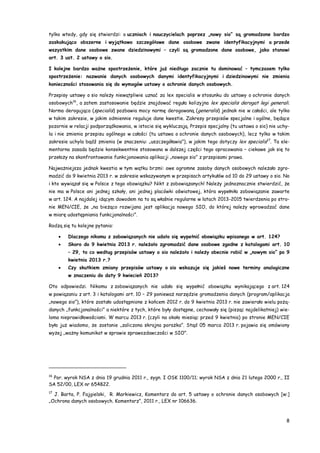 8
tylko wtedy, gdy się stwierdzi: o uczniach i nauczycielach poprzez „nowy sio” są gromadzone bardzo
zaskakująco obszerne i wyjątkowo szczegółowe dane osobowe zwane identyfikacyjnymi a przede
wszystkim dane osobowe zwane dziedzinowymi – czyli są gromadzone dane osobowe, jako stanowi
art. 3 ust. 2 ustawy o sio.
I kolejne bardzo ważne spostrzeżenie, które już niedługo zacznie tu dominować – tymczasem tylko
spostrzeżenie: nazwanie danych osobowych danymi identyfikacyjnymi i dziedzinowymi nie zmienia
konieczności stosowania się do wymogów ustawy o ochronie danych osobowych.
Przepisy ustawy o sio należy niewątpliwie uznać za lex specialis w stosunku do ustawy o ochronie danych
osobowych16
, a zatem zastosowanie będzie znajdować reguła kolizyjna lex specialis derogat legi generali.
Norma derogująca (specialis) pozbawia mocy normę derogowaną (generalis) jednak nie w całości, ale tylko
w takim zakresie, w jakim odmiennie reguluje dane kwestie. Zakresy przepisów specjalne i ogólne, będące
pozornie w relacji podporządkowania, w istocie się wykluczają. Przepis specjalny (tu ustawa o sio) nie uchy-
la i nie zmienia przepisu ogólnego w całości (tu ustawa o ochronie danych osobowych), lecz tylko w takim
zakresie uchyla bądź zmienia (w znaczeniu: „uszczegóławia”), w jakim tego dotyczy lex specialis17
. Ta ele-
mentarna zasada będzie konsekwentnie stosowana w dalszej części tego opracowania – ciekawe jak się to
przełoży na skonfrontowanie funkcjonowania aplikacji „nowego sio” z przepisami prawa.
Najważniejsza jednak kwestia w tym wątku brzmi: owe ogromne zasoby danych osobowych należało zgro-
madzić do 9 kwietnia 2013 r. w zakresie wskazywanym w przepisach artykułów od 10 do 29 ustawy o sio. No
i kto wywiązał się w Polsce z tego obowiązku? Nikt z zobowiązanych! Należy jednoznacznie stwierdzić, że
nie ma w Polsce ani jednej szkoły, ani jednej placówki oświatowej, która wypełniła zobowiązanie zawarte
w art. 124. A najdalej idącym dowodem na to są właśnie regularne w latach 2013-2015 twierdzenia po stro-
nie MEN/CIE, że „na bieżąco rozwijana jest aplikacja nowego SIO, do której należy wprowadzać dane
w miarę udostępniania funkcjonalności”.
Rodzą się tu kolejne pytania:
 Dlaczego nikomu z zobowiązanych nie udało się wypełnić obowiązku wpisanego w art. 124?
 Skoro do 9 kwietnia 2013 r. należało zgromadzić dane osobowe zgodne z katalogami art. 10
– 29, to co według przepisów ustawy o sio należało i należy obecnie robić w „nowym sio” po 9
kwietnia 2013 r.?
 Czy skutkiem zmiany przepisów ustawy o sio wskazuje się jakieś nowe terminy analogiczne
w znaczeniu do daty 9 kwiecień 2013?
Oto odpowiedzi. Nikomu z zobowiązanych nie udało się wypełnić obowiązku wynikającego z art. 124
w powiązaniu z art. 3 i katalogami art. 10 – 29 ponieważ narzędzie gromadzenia danych (program/aplikacja
„nowego sio”), które zostało udostępnione z końcem 2012 r. do 9 kwietnia 2013 r. nie zawierało wielu pożą-
danych „funkcjonalności” a niektóre z tych, które były dostępne, cechowały się (pisząc najdelikatniej) wie-
loma nieprawidłowościami. W marcu 2013 r. (czyli na około miesiąc przed 9 kwietnia) po stronie MEN/CIE
było już wiadomo, że zostanie „zaliczona skrajna porażka”. Stąd 05 marca 2013 r. pojawia się omówiony
wyżej „ważny komunikat w sprawie sprawozdawczości w SIO”.
16
Por. wyrok NSA z dnia 19 grudnia 2011 r., sygn. I OSK 1100/11; wyrok NSA z dnia 21 lutego 2000 r., II
SA 52/00, LEX nr 654822.
17
J. Barta, P. Fajgielski, R. Markiewicz, Komentarz do art. 5 ustawy o ochronie danych osobowych [w:]
„Ochrona danych osobowych. Komentarz”, 2011 r., LEX nr 106636.
 