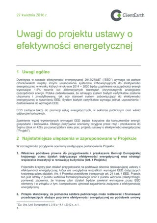 27 kwietnia 2016 r.
Uwagi do projektu ustawy o
efektywno ci energetycznej
1
1 Uwagi ogólne
Dyrektywa w sprawie efektywno ci energetycznej 2012/27/Uź1
("EED") wymaga od państw
członkowskich między innymi ustanowienia systemów zobowiązujących do efektywno ci
energetycznej, w wyniku których w okresie 2014 – 2020 będą uzyskiwane oszczędno ci energii
wynoszące 1,5% rocznie lub alternatywnych rozwiązań przynoszących analogiczne
oszczędno ci energii. Polska zadeklarowała, e istniejący system białych certyfikatów zostanie
utrzymany i zmodyfikowany, tak aby stanowił system zobowiązujący do efektywno ci
energetycznej w rozumieniu źźD. System białych certyfikatów wymaga jednak usprawnienia i
dostosowania do wymagań źźD.
źźD zachęca tak e do promocji usług energetycznych, w sektorze publicznym oraz w ród
odbiorców końcowych.
Spełnienie wy ej wymienionych wymagań źźD będzie korzystne dla konsumentów energii,
gospodarki i rodowiska. Dlatego pozytywnie oceniamy przyjęcie przez rząd i przekazanie do
Sejmu (druk nr 426), po ponad półtora roku prac, projektu ustawy o efektywno ci energetycznej
("Projekt").
2 Najistotniejsze ulepszenia w zaproponowane w Projekcie
W szczególno ci pozytywnie oceniamy następujące postanowienia ProjektuŚ
1. Wła ciwa podstawa prawna do przygotowania i przekazania Komisji Europejskiej
krajowego planu działań dotyczącego efektywno ci energetycznej oraz strategii
wspierania inwestycji w renowację budynków (Art. 4 Projektu)
Poprzedni krajowy plan działań przygotowano na podstawie obecnie obowiązującej ustawy o
efektywno ci energetycznej, która nie uwzględnia wszystkich wymagań źźD dotyczących
krajowego planu działań. Art. 4 Projektu prawidłowo transponuje art. 24 i art. 4 źźD. Przepis
ten jest istotny z punktu widzenia formalnoprawnego oraz z punktu widzenia praktycznego,
poniewa zapewnia, e krajowy plan działań będzie zawierał wymagane przez EED
elementy i w związku z tym, kompleksowo ujmował zagadnienia związane z efektywno cią
energetyczną.
2. Przepis stanowiący, że jednostka sektora publicznego może realizować i finansować
przedsięwzięcie służące poprawie efektywno ci energetycznej na podstawie umowy
1
Dz. Urz. Unii Europejskiej L 315 z 14.11.2012 r., s.1.
 