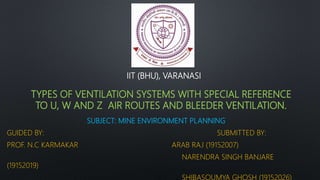 TYPES OF VENTILATION SYSTEMS WITH SPECIAL REFERENCE
TO U, W AND Z AIR ROUTES AND BLEEDER VENTILATION.
SUBJECT: MINE ENVIRONMENT PLANNING
GUIDED BY: SUBMITTED BY:
PROF. N.C KARMAKAR ARAB RAJ (19152007)
NARENDRA SINGH BANJARE
(19152019)
SHIBASOUMYA GHOSH (19152026)
IIT (BHU), VARANASI
 